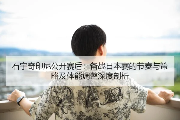 石宇奇印尼公开赛后：备战日本赛的节奏与策略及体能调整深度剖析