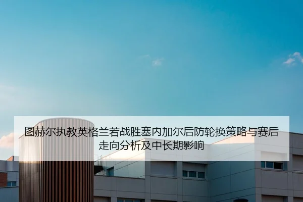 图赫尔执教英格兰若战胜塞内加尔后防轮换策略与赛后走向分析及中长期影响